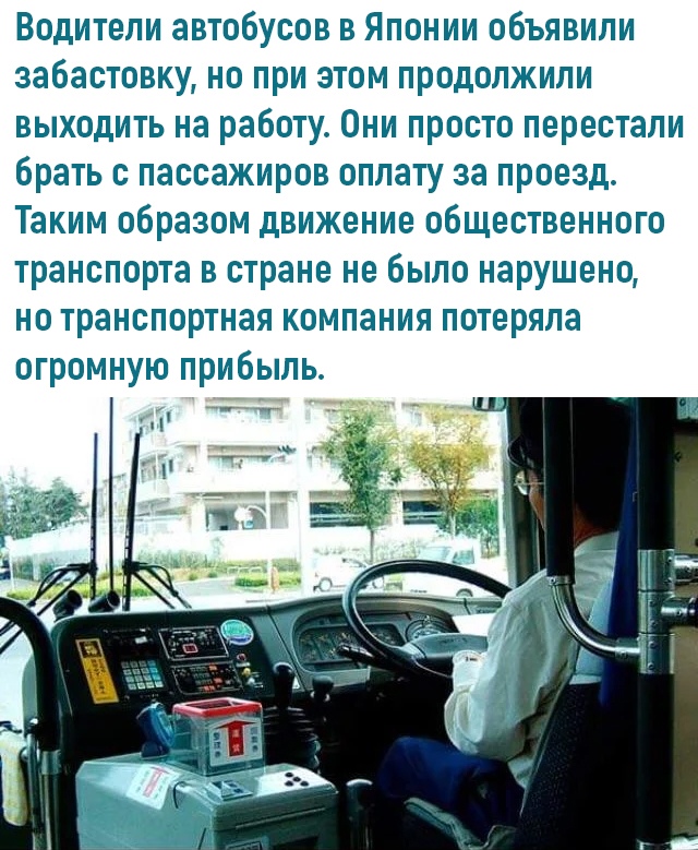 Водители автобусов в Японии объявили забастовку но при этом продолжили выходить на работу Они просто перестали брать с пассажиров оплату за проезд Таким образом движение общественного транспорта в стране не было нарушено но транспортная компания потеряла огромную прибыль