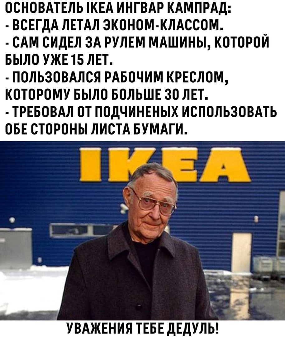 ОСНОВАТЕЛЬ КЕА ИНГВАР КАМПРАД ВСЕГДА ЛЕТАЛ ЭКОНОМ КЛАССОМ _ САМ СИДЕЛ ЗА РУЛЕМ МАШИНЫ КОТОРОИ БЫЛО УЖЕ 15 ЛЕТ ПОЛЬЗОВАЛСЯ РАБОЧИМ КРЕСЛОМ КОТОРОМУ БЫЛО БОЛЬШЕ 30 ЛЕТ ТРЕБОВАЛ ОТ ПОДЧИНЕНЫХ ИСПОЛЬЗОВАТЬ ОБЕ СТОРОНЫ ЛИСТА БУМАГИ 91 УВАЖЕНИЯ ТЕБЕ дЕдУЛЬ