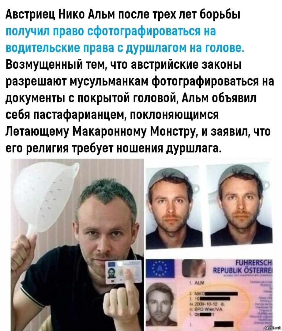 Австриец Нико Альм после трех лет борьбы получил право сфотографироваться на водительские права с дУршлагом на голове Возмущенный тем что австрийские законы разрешают мусульманкам фотографироваться на документы с покрытой головой Альм объявил себя пастафарианцем поклоняющимся Летающему Макаронному Монстру и заявил что его религия требует ношения дуршлага гимении пвювцкдтщ мц _ и ги 1 чм щ 1 т