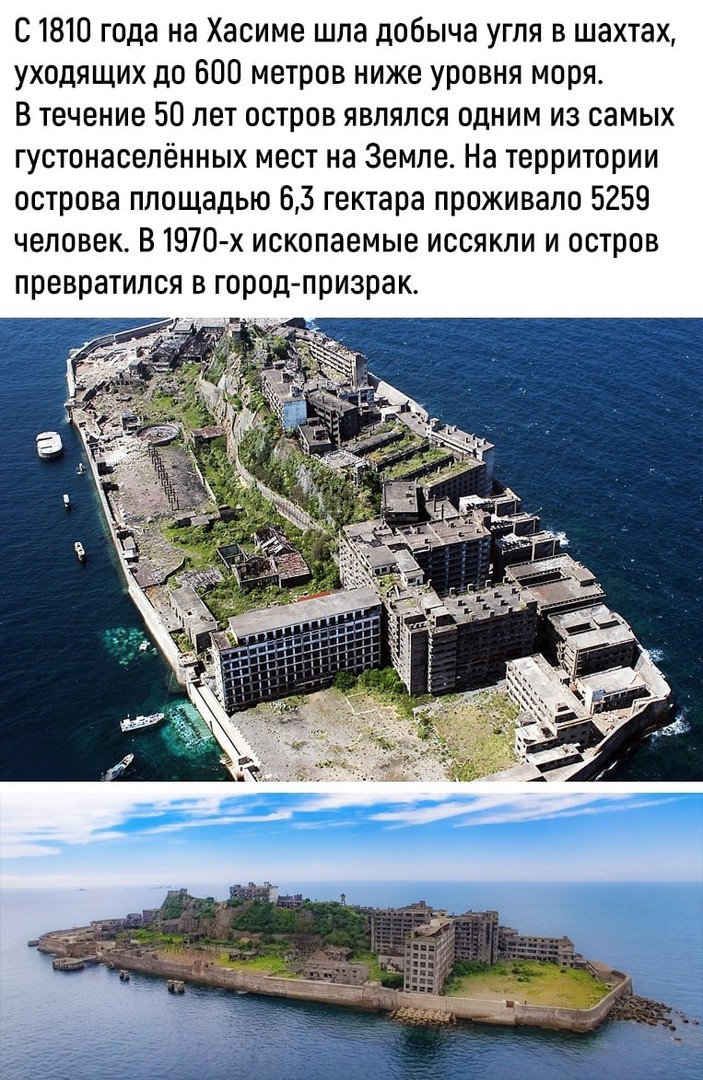 С 1810 года на Хасиме шла добыча угля в шахтах уходящих до 600 метров ниже уровня моря В течение 50 лет остров являлся одним из самых густонаселённых мест на Земле На территории острова площадью 63 гектара проживало 5259 человек В 1970 х ископаемые иссякли и остров превратился в город призрак