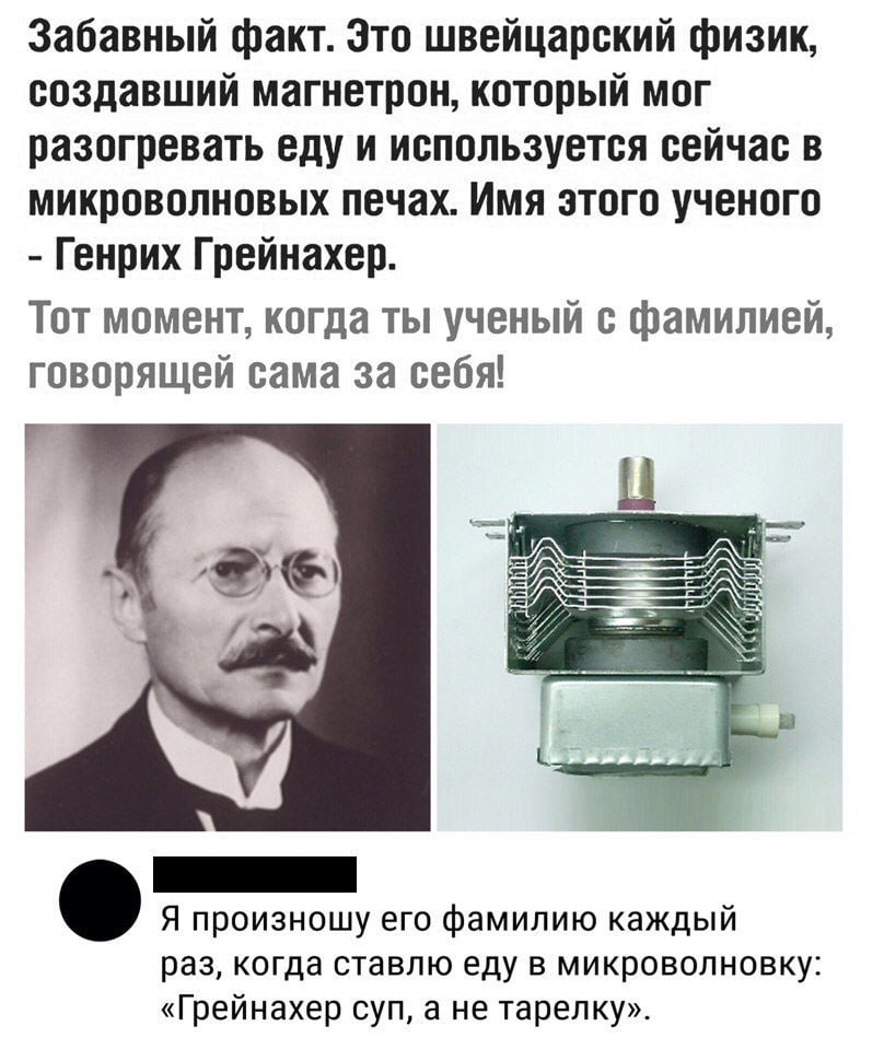 Забавный факт Зто швейцарский физик создавший магнетрон который мог разогревать еду и используется сейчас в микроволновых печах Имя этого ученого Генрих Грейнахер Тот момент когда ты ученый с фамилией говорящей сама за себя Я произношу его фамилию каждый раз когда ставлю еду в микроволновку Грейнахер суп а не тарелку