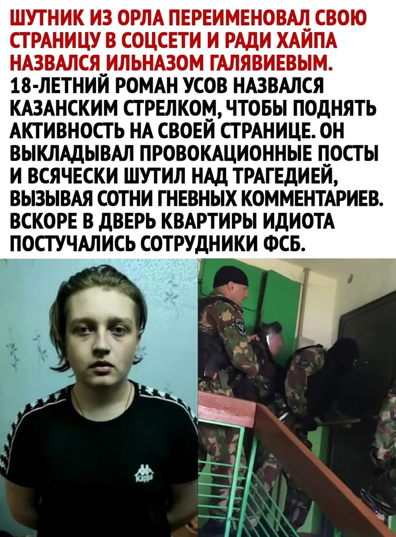 ШУТНИК ИЗ ОРЛА ПЕРЕИМЕНОВЩ СВОЮ СТРАНИЦУ В СОЦСЕТИ И РАДИ ХАИПА НАЗВАЛСЯ__ИЛЬНАЗОМ ГАЛЯВИЕВЫМ 18 ЛЕТНИИ РОМАН УСОВ НАЗВАЛСЯ КАЗАНСКИМ СТРЕЛКОМ ЧТОБЫ ПОДНЯТЬ АКТИВНОСТЬ НА СВОЕИ СТРАНИЦЕ ОН ВЫКЛАДЫВАЛ ПРОВОКАЦИОННЫЕ ПОСТ Ы И ВСЯЧЕСКИ ШУТИЛ НАД ТРАГЕДИЕИ ВЫЗЫВАЯ СОТНИ ГНЕВНЫХ КОММЕНТАРИЕВ ВСКОРЕ В ДВЕРЬ КВАРТИРЫ ИДИОТА ПОСТУЧАЛИСЬ СОТРУДНИКИ ФСБ