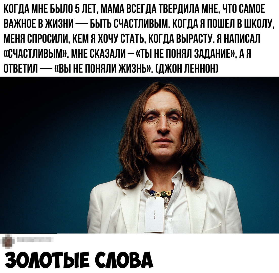 КОГДА МНЕ БЫЛО 5 ЛЕТ МАМА ВСЕГДА ТВЕРДИЛА МНЕ ЧТО САМОЕ ВАЖНОЕ В ЖИЗНИ БЫТЬ СЧАСТЛИВЫМ КОГДА Л ПОШЕЛ В ШКОЛУ МЕНЯ СПРОСИЛИ КЕМ Я ХОЧУ СТАТЬ КОГДА ВЫРАСТУ Я НАПИСАЛ СЧАСТЛИВЫМ МНЕ СКАЗАЛИ ТЫ НЕ ПОНЯЛ ЗАДАНИЕ А Я ОТВЕТИЛ ВЫ НЕ ПОНЯЛИ ЖИЗНЬ ДЖОН ЛЕННОН _Г ЗОЛОТЫЕ СЛОВА