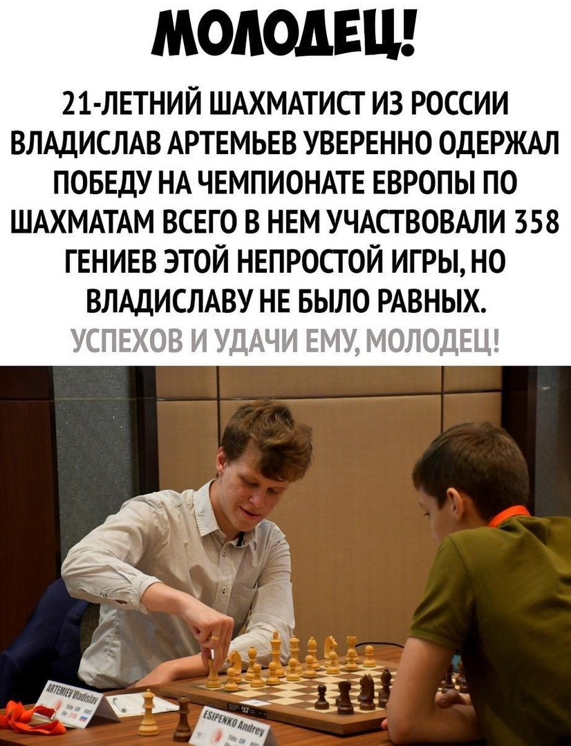 МОЛОДЕЦ 21 ЛЕТНИЙ ШАХМАТИСТ ИЗ РОССИИ ВЛАДИСЛАВ АРТЕМЬЕВ УВЕРЕННО ОДЕРЖАЛ ПОБЕДУ НА ЧЕМПИОНАТЕ ЕВРОПЫ ПО ШАХМАТАМ ВСЕГО В НЕМ УЧАСТВОВАЛИ 358 ГЕНИЕВ ЭТОЙ НЕПРОСГОЙ ИГРЫ НО ВЛАДИСЛАВУ НЕ БЫЛО РАВНЫХ