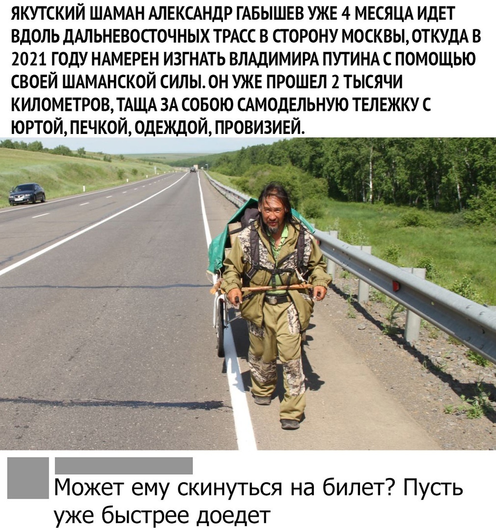 ЯКУТСКИЙ ШАМАН АЛЕКСАНДР ГАБЫШЕВ УЖЕ 4 МЕСЯЦА ИДЕТ ВДОЛЬ ДАЛЬНЕВОСТОЧНЫХ ТРАСС В СТОРОНУ МОСКВЫ ОТКУДА В 2021 ГОДУ НАМЕРЕН ИЗГНАТЬ ВЛАДИМИРА ПУТИНА С ПОМОЩЬЮ СВОЕЙ ШАМАНСКОЙ СИЛЫ0Н УЖЕ ПРОШЕЛ 2 ТЫСЯЧИ КИЛОМЕТРОВ ТАЩА ЗА СОБОЮ САМОДЕЛЬНУЮ ТЕЛЕЖКУ С ЮРТОЙ ПЕЧКОЙ 0ДЕЖДОЙ ПРОВИЗИЕЙ Может ему скинуться на билет Пусть уже быстрее доедет