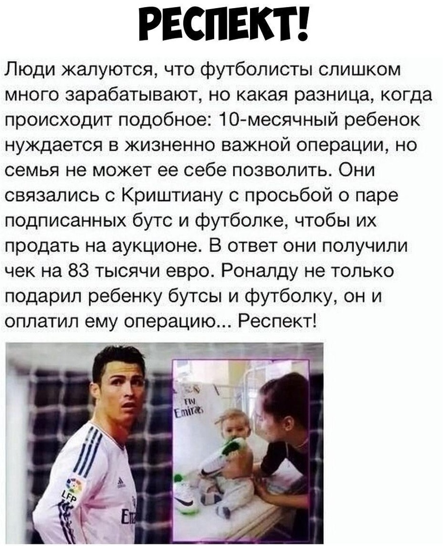 РЕСПЕКТ Люди жалуются что футболисты слишком много зарабатывают но какая разница когда происходит подобное 10месячный ребенок нуждается в жизненно важной операции но семья не может ее себе позволить Они связались с Криштиану с просьбой о паре подписанных бутс и футболке чтобы их продать на аукционе В ответ они получили чек на 83 тысячи евро Роналду не только подарил ребенку бутсы и футболку он и о