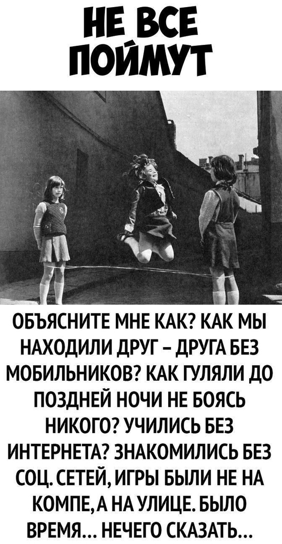 ОБЪЯСНИТЕ МНЕ КАК КАК МЫ НАХОДИЛИ ДРУГ ДРУГА БЕЗ МОБИЛЬНИКОВ КАК ГУЛЯЛИ ДО ПОЗДНЕЙ НОЧИ НЕ БОЯСЬ НИКОГО УЧИЛИСЬ БЕЗ ИНТЕРНЕТА ЗНАКОМИЛИСЬ БЕЗ СОЦСЕТЕЙ ИГРЫ БЫЛИ НЕ НА КОМПЕА НА УЛИЦЕ БЫЛО ВРЕМЯ НЕЧЕГО СКАЗАТЬ