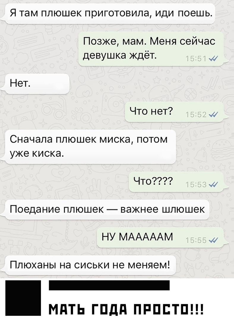 Я там ПЛЮШЭК ПЭИГОТОВИЛЭ ИДИ ПОЭШЬ Позже мам Меня сейчас девушка ждёт Нет Что нет Сначала ПЛЮШВК МИСКЭ ПОТОМ уже КИСКЭ Что Поедание плюшек важнее шлюшек НУ МАААААМ Плюханы на сиськи не меняем _ МПТЬ ГПдд ПРППТП