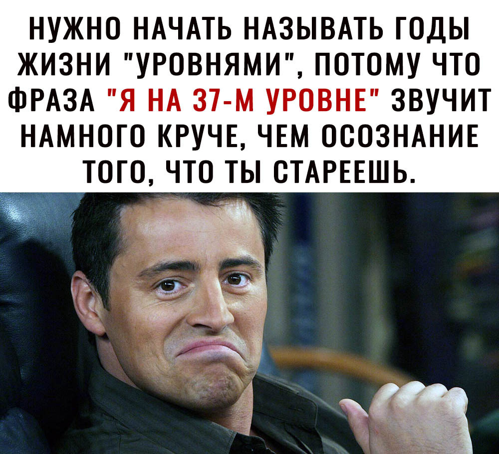 НУЖНО НАЧАТЬ НАЗЫВАТЬ ГОДЫ ЖИЗНИ УРОВНЯМИ ПОТОМУ ЧТО ФРАЗА Я НА 37 м УРОВНЕ ЗВУЧИТ НАМНОГО КРУЧЕ ЧЕМ ОООЗНАНИЕ ТОГО ЧТО ТЫ ОТАРЕЕШЬ