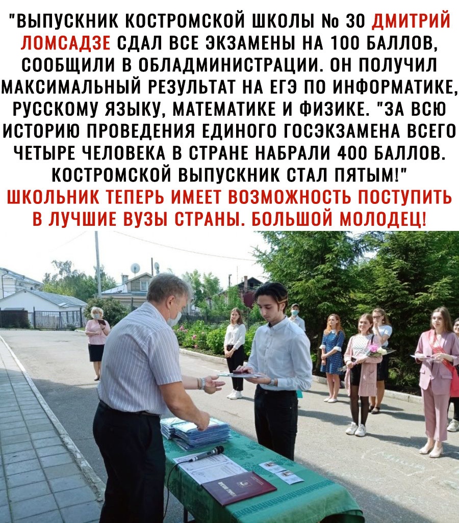 ВЫПУСКНИК КОСТРОМСКОЙ ШКОЛЫ Но 30 ДМИТРИЙ ЛОМСАДЗЕ СДАЛ ВСЕ ЭКЗАМЕНЫ НА ТОО БАЛЛОВ СООБЩИЛИ В ОБЛАДМИНИСТРАЦИИ ОН ПОЛУЧИЛ МАКСИМАЛЬНЫЙ РЕЗУЛЬТАТ НА ЕГЭ ПО ИНФОРМАТИКЕ РУССКОМУ ЯЗЫКУ МАТЕМАТИКЕ И ФИЗИКЕ ЗА ВСЮ ИСТОРИЮ ПРОВЕДЕНИЯ ЕДИНОГО ГОСЭКЗАМЕНА ВСЕГО ЧЕТЫРЕ ЧЕЛОВЕКА В СТРАНЕ НАБРАЛИ 400 БАЛЛОВ КОСТРОМСКОЙ ВЫПУСКНИК СТАЛ ПЯТЫМ ШКОЛЬНИК ТЕПЕРЬ ИМЕЕТ ВОЗМОЖНОСТЬ ПОСТУПИТЬ В ЛУЧШИЕ ВУЗЫ СТРАНЫ БОЛЬ