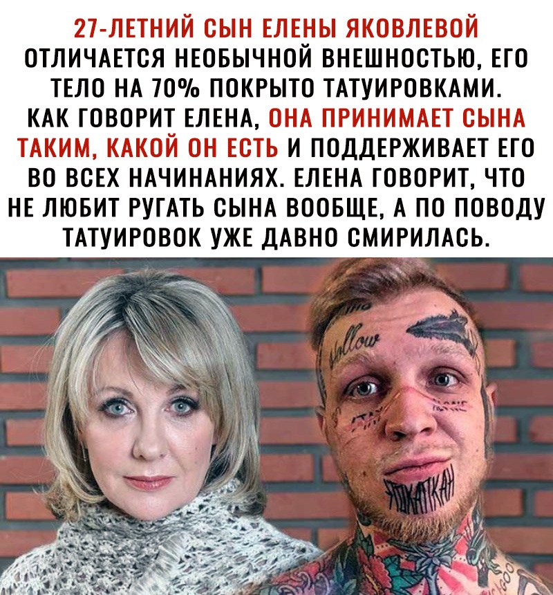 21 лпний сын влвуы яковлввой отличшся нювычнои вн5шностью ЕГО ТЕЛО НА 70 покрыто ТАТУИРОВКАМИ КАК ГОВОРИТ ЕЛЕНА ОНА ПРИНИМАЕТ СЫНА ТАКИМ КАКОЙ ОН ЕОТЬ И ПОДДЕРЖИВАЕТ ЕГО ВО ВСЕХ НАЧИНАНИЯХ ЕЛЕНА ГОВОРИТ ЧТО НЕ ЛЮБИТ РУГАТЬ СЫНА ВООБЩЕ А ПО ПОВОДУ ТАТУИРОВОК УЖЕ ДАВНО ОМИРИЛАОЬ