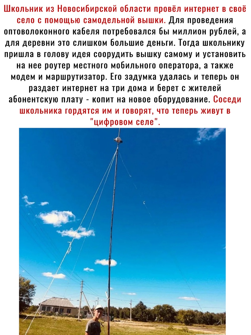 Школьник из Новосибирской области провёл интернет в своё село с помощью самодельной вышки Для проведения оптоволоконного кабеля потребовался бы миллион рублей а для деревни это слишком большие деньги Тогда школьнику пришла в голову идея соорудить вышку самому и установить на нее роутер местного мобильного оператора а также модем и маршрутизатор Его задумка удалась и теперь он раздает интернет на т