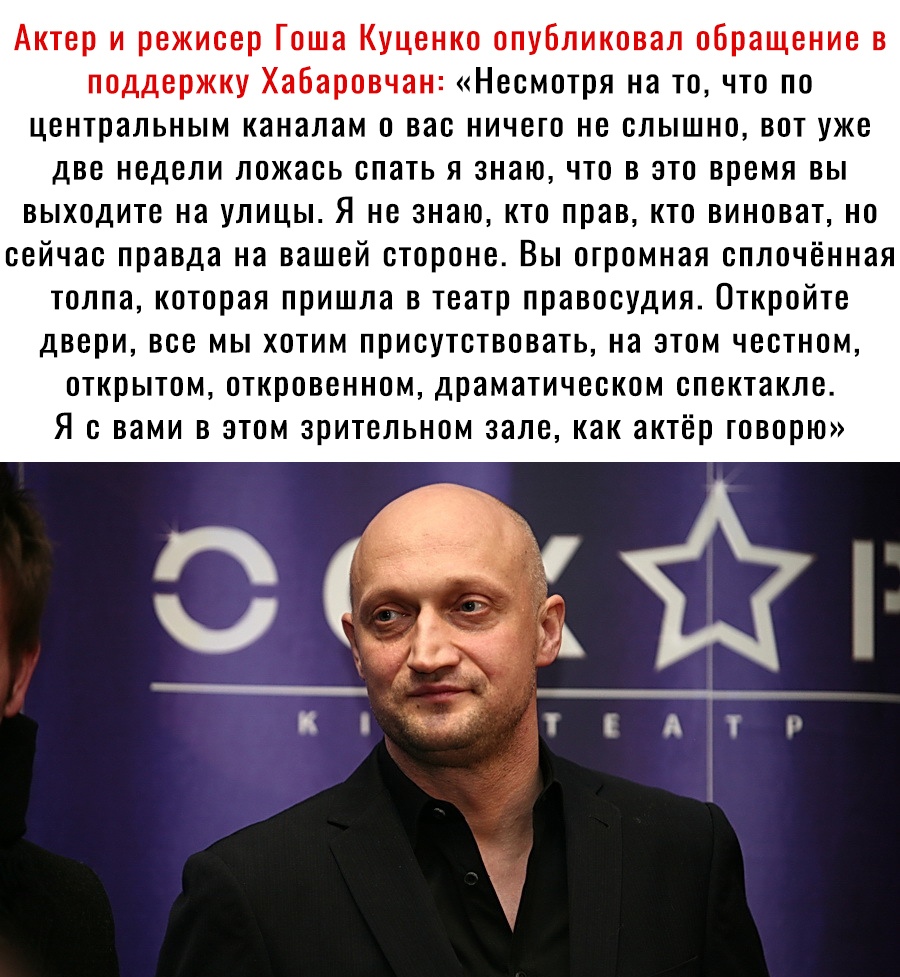 Актер и режисер Гоша Куценко опубликовал обращение в поддержку Хабаровчан Несмотря на то что по центральным каналам о вас ничего не слышно вот уже две недели ложась спать я знаю что в это время вы выходите на улицы Я не знаю кто прав кто виноват но сейчас правда на вашей стороне Вы огромная сплочённая толпа которая пришла в театр правосудия Откройте двери все мы хотим присутствовать на этом честно