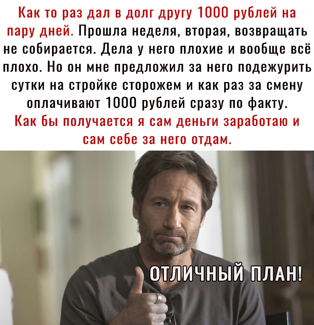 Как то раз дал в долг другу 1000 рублей на пару дней Прошла неделя вторая возвращать не собирается Дела у него плохие и вообще всё плохо Но он мне предложил за него подежурить сутки на стройке сторожем и как раз за смену оплачивают 1000 рублей сразу по факту Как бы получается я сам деньги заработаю и сам себе за него отдам Ё эотлйчный ПЛАН _ а ни