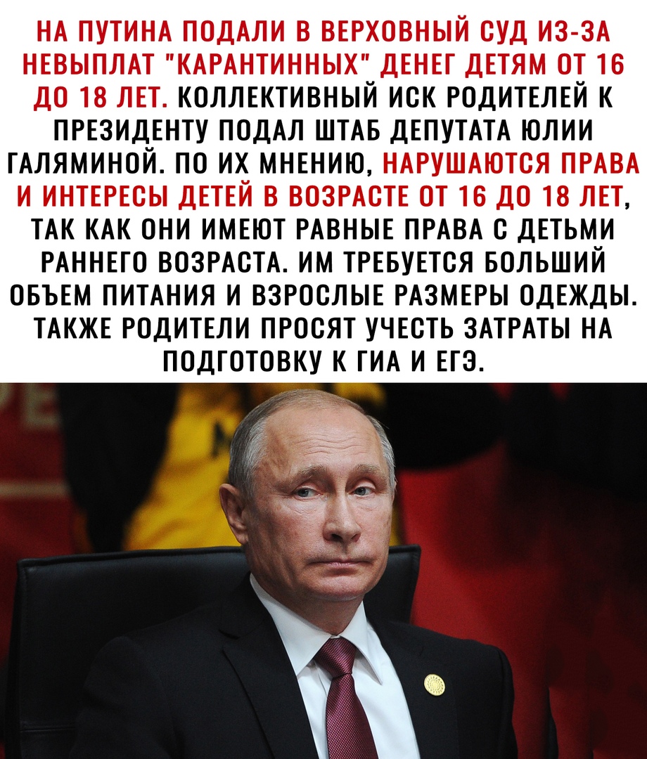 НА ПУТИНА ПОДАЛИ В ВЕРХОВНЫЙ СУД ИЗ ЗА НЕВЫПЛАТ КАРАНТИННЫХ ДЕНЕГ ДЕТЯМ ОТ 16 ДО 18 ЛЕТ КОЛЛЕКТИВНЫЙ ИСК РОДИТЕЛЕЙ К ПРЕЗИДЕНТУ ПОДАЛ ШТАБ ДЕПУТАТА ЮЛИИ ГАЛЯМИНОЙ ПО ИХ МНЕНИЮ НАРУШАЮТСЯ ПРАВА И ИНТЕРЕСЫ ДЕТЕЙ В ВОЗРАСТЕ ОТ 16 ДО 18 ЛЕТ ТАК КАК ОНИ ИМЕЮТ РАВНЫЕ ПРАВА С ДЕТЬМИ РАННЕГО ВОЗРАСТА ИМ ТРЕБУЕТСЯ БОЛЬШИЙ ОБЪЕМ ПИТАНИЯ И ВЗРОСЛЫЕ РАЗМЕРЫ ОДЕЖДЫ ТАКЖЕ РОДИТЕЛИ ПРОСЯТ УЧЕСТЬ ЗАТРАТЫ НА ПОДГО