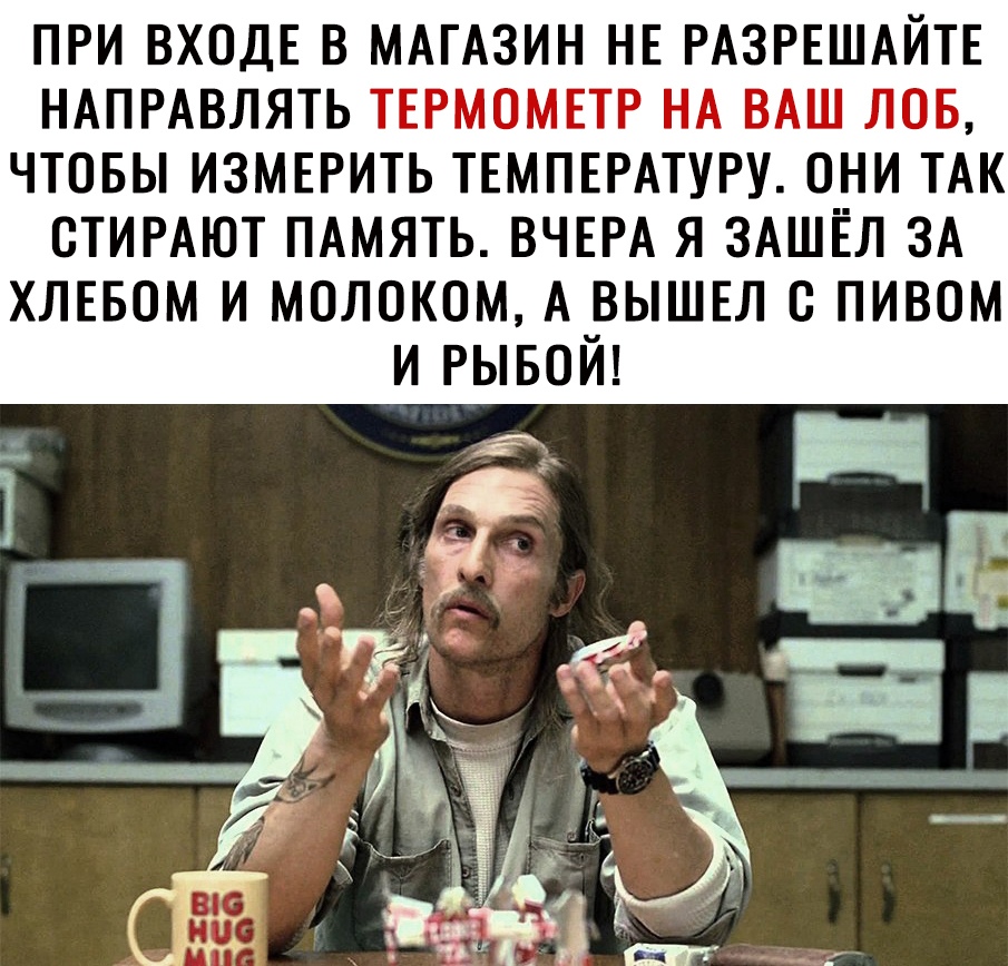 ПРИ ВХОДЕ В МАГАЗИН НЕ РАЗРЕШАЙТЕ НАПРАВЛЯТЬ ТЕРМОМЕТР НА ВАШ ЛОБ ЧТОБЫ ИЗМЕРИТЬ ТЕМПЕРАТУРУ ОНИ ТАК ОТИРАЮТ ПАМЯТЬ ВЧЕРА Я ЗАШЁЛ ЗА ХЛЕБОМ И МОЛОКОМ А ВЫШЕЛ О ПИВОМ И РЫБОЙ