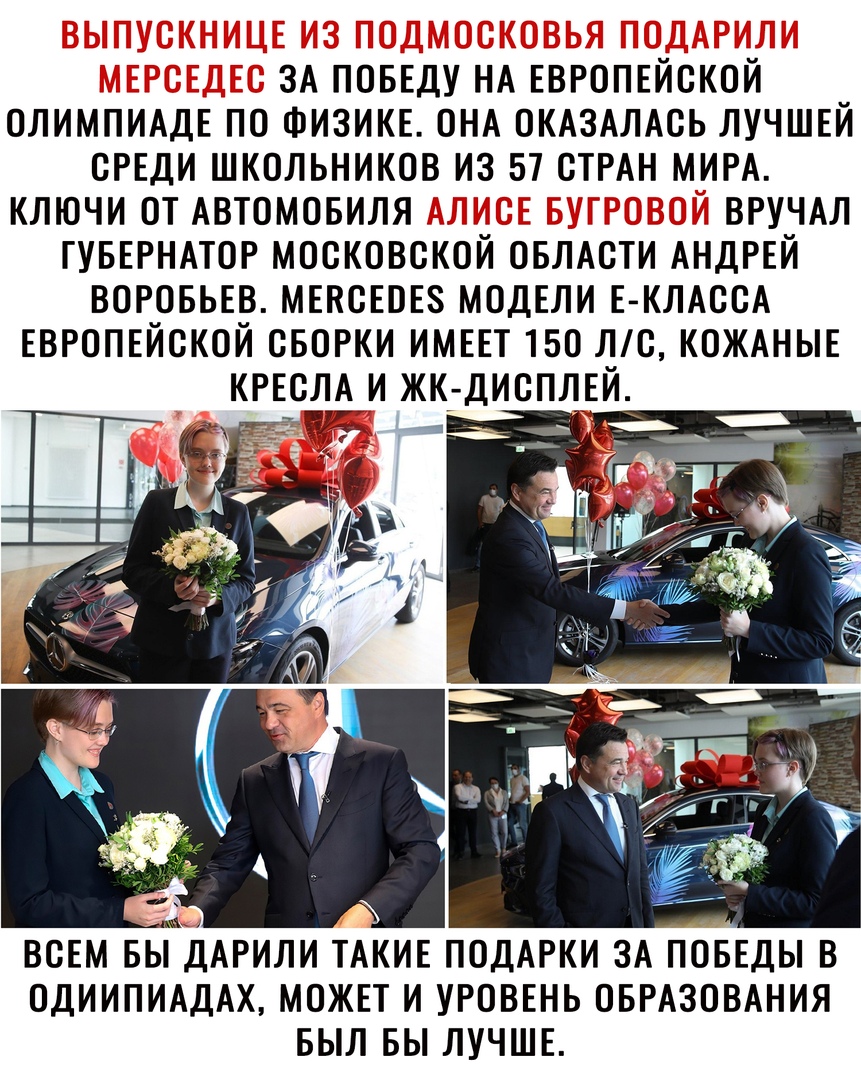 ЗА ПОБЕДУ НА ЕВРОПЕЙСКОЙ ОЛИМПИАДЕ ПО ФИЗИКЕ ОНА ОКАЗАЛАСЬ ЛУЧШЕЙ СРЕДИ ШКОЛЬНИКОВ ИЗ 57 СТРАН МИРА КЛЮЧИ ОТ АВТОМОБИЛЯ ВРУЧАЛ ГУБЕРНАТОР МОСКОВСКОЙ ОБЛАСТИ АНДРЕЙ ВОРОБЬЕВ МЕВСЕОЕЗ МОДЕЛИ Е КЛАССА ЕВРОПЕЙСКОЙ СБОРКИ ИМЕЕТ 150 С КОЖАНЫЕ КРЕСЛА И ЖК ДИСПЛЕЙ _ ВСЕМ БЫДАРИЛИ ТАКИЕ ПОДАРКИ ЗА ПОБЕДЫ В ОДИИПИАДАХ МОЖЕТ И УРОВЕНЬ ОБРАЗОВАНИЯ БЫЛ БЫ ЛУЧШЕ