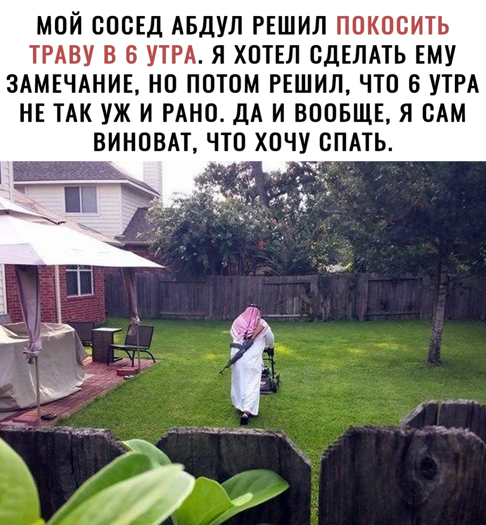 МОЙ СОСЕД АБДУЛ РЕШИЛ ПОКОСИТЬ ТРАВУ В 6 УТРА Я ХОТЕЛ СДЕЛАТЬ ЕМУ ЗАМЕЧАНИЕ НО ПОТОМ РЕШИЛ ЧТО В УТРА НЕ ТАК УЖ И РАНО ДА И ВООБЩЕ Я САМ ВИНОВАТ ЧТО ХОЧУ СПАТЬ