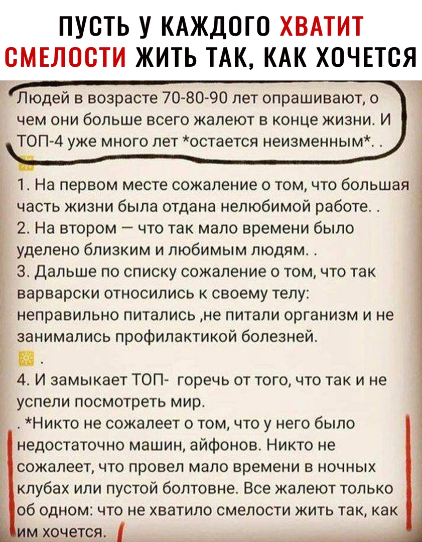 ПУСТЬ У КАЖДОГО ХВАТИТ СМЕЛОСТИ ЖИТЬ ТАК КАК ХОЧЕТСЯ Людей в возрасте 7080 90 лет опрашивают о чем они больше всего жалеют в конце жизни И ТОП 4 уже много лет остается неизменным 1 На первом месте сожаление о том что большая Ь часть жизни была отдана нелюбимой работе 2 На втором что так мало времени было уделено близким и любимым людям 3 Дальше по списку сожаление о том что так варварски относилис