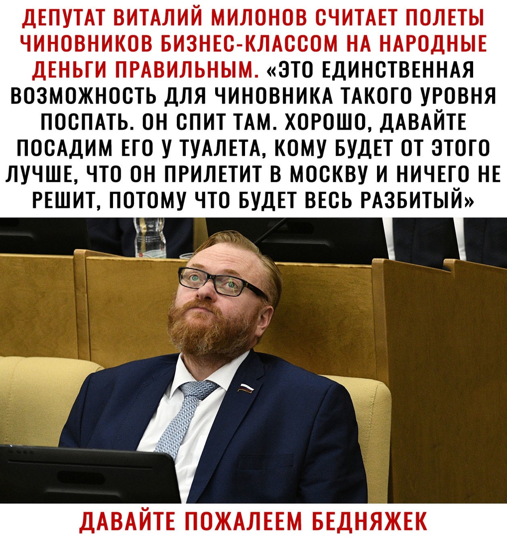 ДЕПУТАТ ВИТАЛИЙ МИЛОНОВ СЧИТАЕТ ПОЛЕТЫ ЧИНОВНИКОВ БИЗНЕС КЛАССОМ НА НАРОДНЫЕ ДЕНЬГИ ПРАВИЛЬНЫМ ЭТО ЕДИНСТВЕННАЯ ВОЗМОЖНОСТЬ ДЛЯ ЧИНОВНИКА ТАКОГО УРОВНЯ ПОСПАТЬ ОН СПИТ ТАМ ХОРОШО ДАВАЙТЕ ПОСАДИМ ЕГО У ТУАЛЕТА КОМУ БУДЕТ ОТ ЭТОГО ЛУЧШЕ ЧТО ОН ПРИЛЕТИТ В МОСКВУ И НИЧЕГО НЕ РЕШИТ ПОТОМУ ЧТО БУДЕТ ВЕСЬ РАЗБИТЫЙ СЕ ДАВАЙТЕ ПОЖАЛЕЕМ БЕДНЯЖЕК