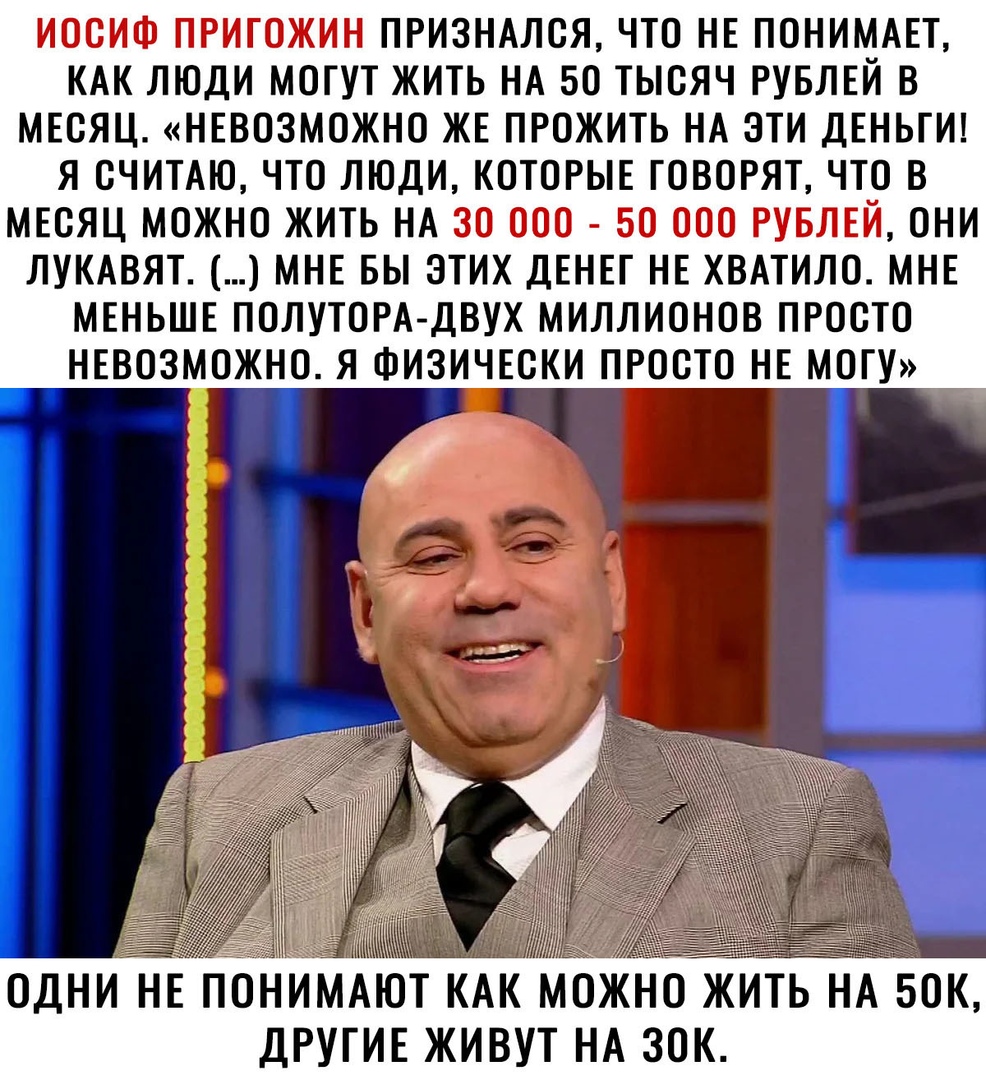 ИОСИФ ПРИГОЖИН ПРИЗНАЛСЯ ЧТО НЕ ПОНИМАЕТ КАК ЛЮДИ МОГУТ ЖИТЬ НА 50 ТЫСЯЧ РУБЛЕЙ В МЕСЯЦ НЕВОЗМОЖНО ЖЕ ПРОЖИТЬ НА ЭТИ ДЕНЬГИ Я СЧИТАЮ ЧТО ЛЮДИ КОТОРЫЕ ГОВОРЯТ ЧТО В МЕСЯЦ МОЖНО ЖИТЬ НА 30 ООО БО ООО РУБЛЕЙ ОНИ ЛУКАВЯТ МНЕ БЫ ЭТИХ ДЕНЕГ НЕ ХВАТИЛО МНЕ МЕНЬШЕ ПОЛУТОРА ДВУХ МИЛЛИОНОВ ПРОСТО НЕВОЗМОЖНО Я ФИЗИЧЕСКИ ПРОСТО НЕ МОГУ _ ОДНИ НЕ ПОНИ АЮТ КАК МОЖНО ЖИТЬ НА БСК ДРУГИЕ ЖИВУТ НА ЗОК