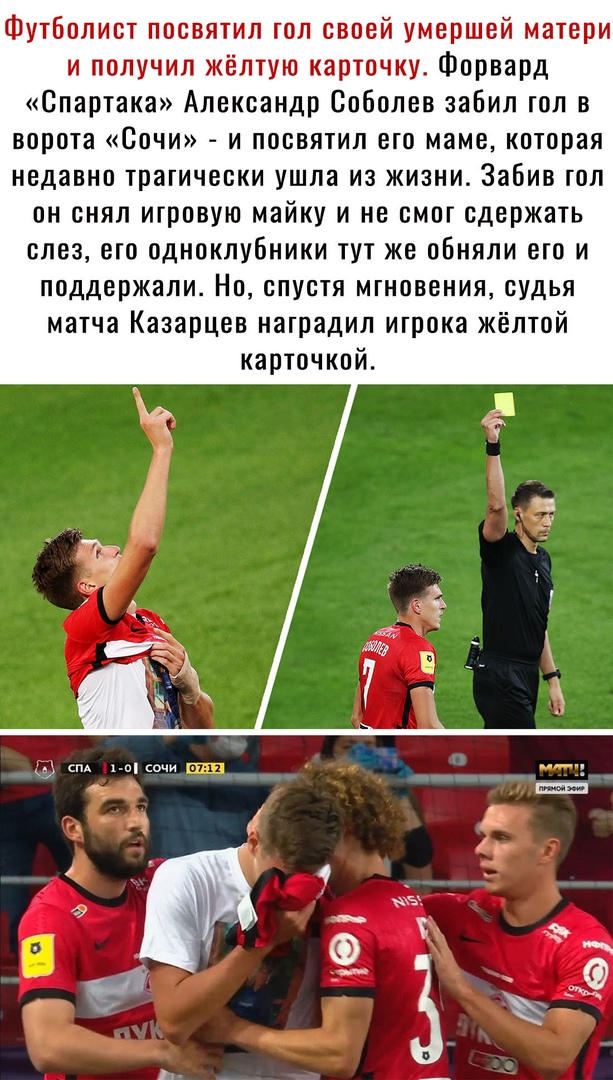 Футболист посвятил гол своей умершей матери и получил жёлтую карточку Форвард Спартака Александр Соболев забил гол в ворота Сочи и посвятил его маме которая недавно трагически ушла из жизни Забив гол он снял игровую майку и не смог сдержать слез его одноклубники тут же обняли его и поддержали Но спустя мгновения судья матча Казарцев наградил игрока жёлтой карточкой