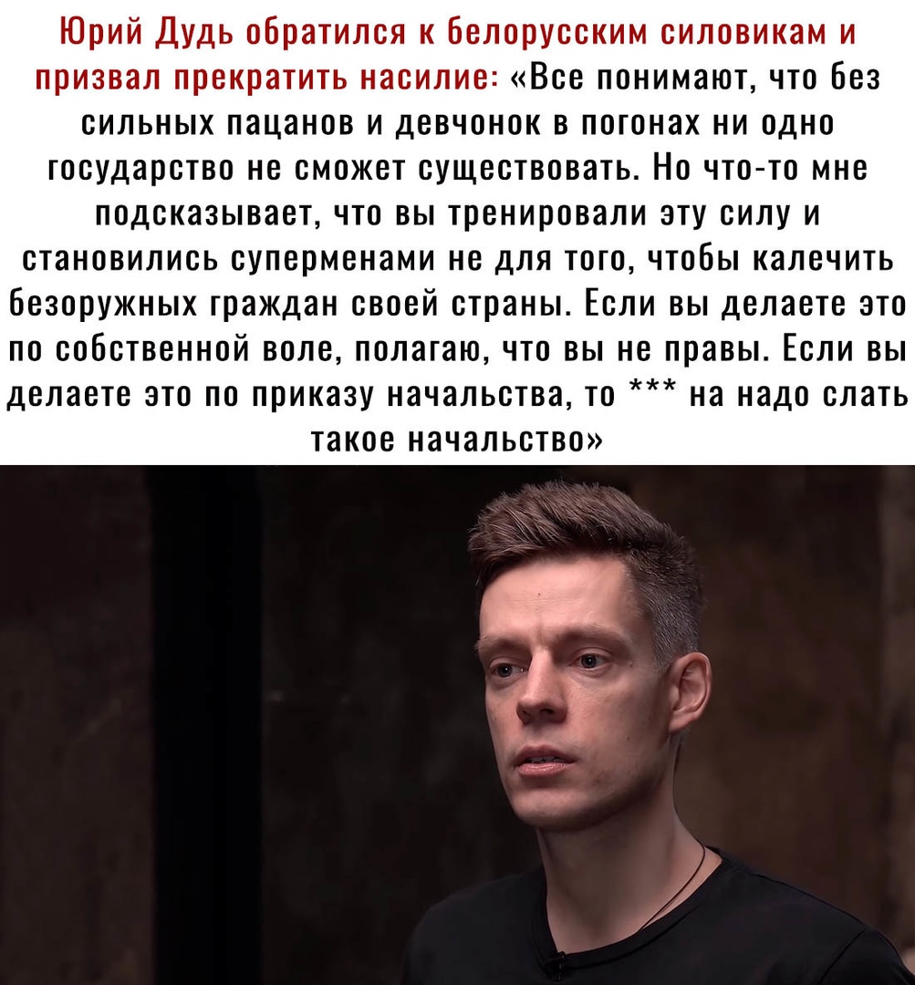 Юрий Дудь обратился к Белорусским силовикам и призвал прекратить насилие Все понимают что без сильных пацанов и девчонок в погонах ни одно государство не сможет существовать Но чтото мне подсказывает что вы тренировали эту силу и СТаНОВИЛИСЬ суперменами не дЛЯ ТОГО ЧТОБЫ калечить безоружных граждан СВОЕЙ страны ЕСЛИ ВЫ делаете ЭТО ПО СОБСТВЕННОЙ ВОЛС полагаю ЧТО ВЫ НЕ правы ЕСЛИ ВЫ делаете ЭТО ПО 