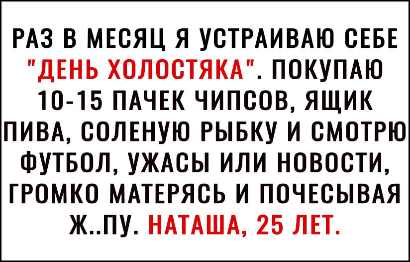 РАЗ В МЕСЯЦ Я УСТРАИВАЮ СЕБЕ ДЕНЬ ХОЛОСТЯКА ПОКУПАЮ 10 15 ПАЧЕК ЧИПСОВ ЯЩИК ПИВА СОЛЕНУЮ РЫБКУ И СМОТРЮ ФУТБОЛ УЖАСЫ ИЛИ НОВОСТИ ГРОМКО МАТЕРЯСЬ И ПОЧЕСЫВАЯ ЖПУ НАТАША 25 ЛЕТ