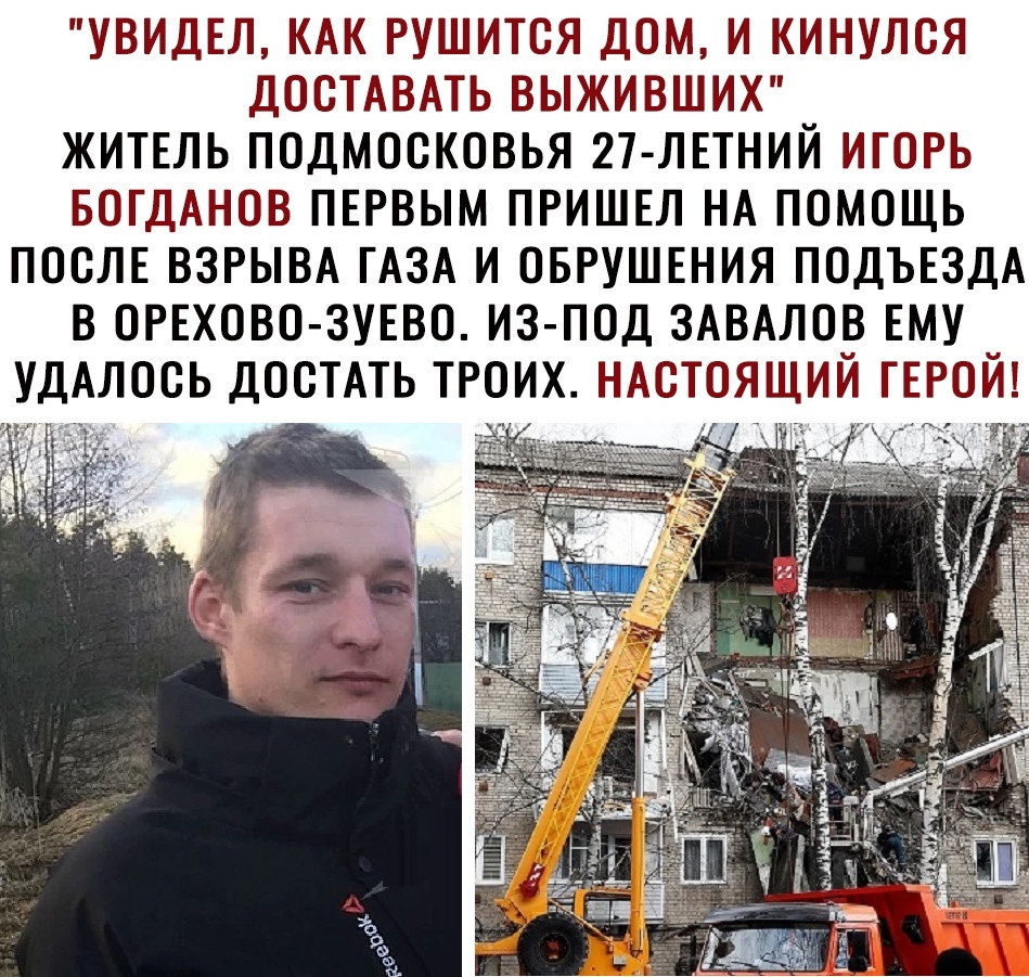 УВИДЕЛ КАК РУШИТСЯ ДОМ И КИНУЛСЯ ДОСТАВАТЬ ВЫЖИВШИХ ЖИТЕЛЬ ПОДМОСКОВЬЯ 27 ЛЕТНИЙ ИГОРЬ БОГДАНОВ ПЕРВЫМ ПРИШЕЛ НА ПОМОЩЬ ПОСЛЕ ВЗРЫВА ГАЗА И ОБРУШЕНИЯ ПОДЪЕЗДА В ОРЕХОВО ЗУЕВО ИЗ ПОД ЗАВАЛОВ ЕМУ УДАЛООЬ ДОСТАТЬ ТРОИХ НАСТОЯЩИЙ ГЕРОИ