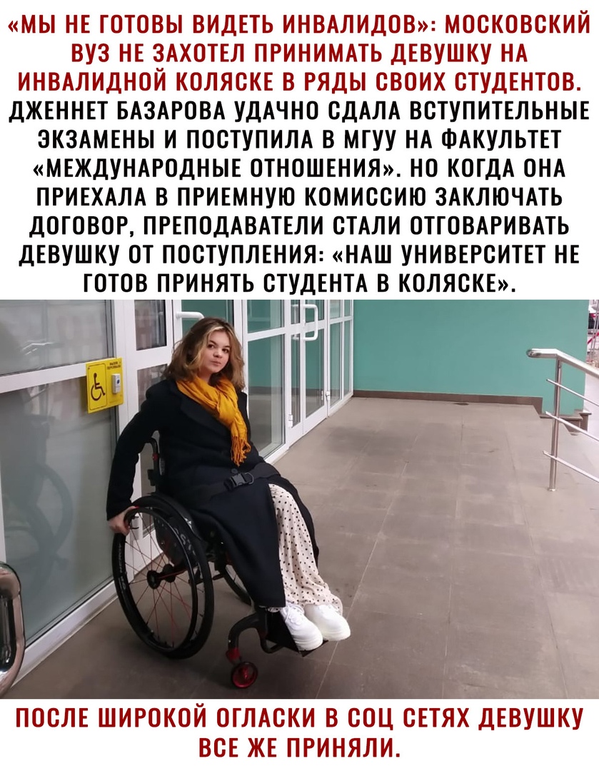 МЫ НЕ ГОТОВЫ ВИДЕТЬ ИНВАЛИДОВ МОСКОВСКИЙ ВУЗ НЕ ЗАХОТЕЛ ПРИНИМАТЬ ДЕВУШКУ НА ИНВАЛИДНОЙ КОЛЯСКЕ В РЯДЫ СВОИХ СТУДЕНТОВ ДЖЕННЕТ БАЗАРОВА УДАЧНО СДАЛА ВСТУПИТЕЛЬНЫЕ ЭКЗАМЕНЫ И ПОСТУПИЛА В МГУУ НА ФАКУЛЬТЕТ МЕЖДУНАРОДНЫЕ ОТНОШЕНИЯ НО КОГДА ОНА ПРИЕХАЛА В ПРИЕМНУЮ КОМИССИЮ ЗАКЛЮЧАТЬ ДОГОВОР ПРЕПОДАВАТЕЛИ СТАЛИ ОТГОВАРИВАТЬ ДЕВУШКУ ОТ ПОСТУПЛЕНИЯ НАШ УНИВЕРСИТЕТ НЕ ГОТОВ ПРИНЯТЬ СТУДЕНТА В КОЛЯСКЕ ПОСЛ
