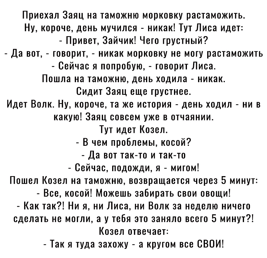 Приехал Заяц на таможню морковку растаможить Ну короче день мучился никак Тут Лиса идет Привет Зайчик Чего грустный Да вот говорит никак морковку не могу растаможить Сейчас я попробую говорит Лиса Пошла на таможню день ходила никак Сидит Заяц еще грустнее Идет Волк Ну короче та же история день ходил ни в какую Заяц совсем уже в отчаянии Тут идет Козел В чем проблемы косой Да вот так то и так то Се