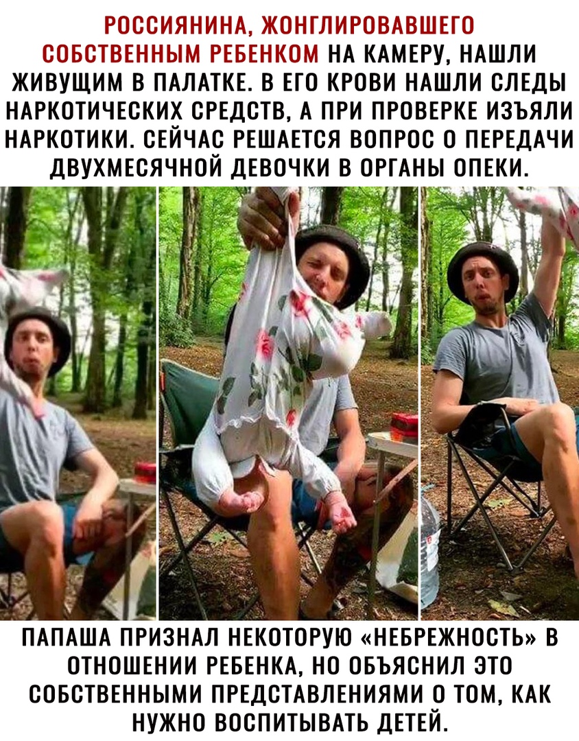 РОССИЯНИНА ЖОНГЛИРОВАВШЕГО СОБСТВЕННЫМ РЕБЕНКОМ НА КАМЕРУ НАШЛИ ЖИВУЩИМ В ПАЛАТКЕ В ЕГО КРОВИ НАШЛИ СЛЕДЫ НАРКОТИЧЕСКИХ СРЕДСТВ А ПРИ ПРОВЕРКЕ ИЗЪЯЛИ НАРКОТИКИ СЕЙЧАС РЕШАЕТСЯ ВОПРОС 0 ПЕРЕДАЧИ ДВУХМЕСЯЧНОЙ ДЕВОЧКИ В ОРГАНЫ ОПЕКИ 1 ПАПАША ПРИЗНАЛ НЕКОТОРУЮ НЕБРЕЖНОСТЬ В ОТНОШЕНИИ РЕБЕНКА НО ОБЪЯСНИЛ ЭТО СОБСТВЕННЫМИ ПРЕДСТАВЛЕНИЯМИ О ТОМ КАК НУЖНО ВОСПИТЫВАТЬ ДЕТЕЙ