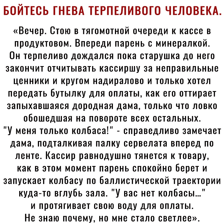 БОЙТЕСЬ ГНЕВА ТЕРПЕЛИВОГО ЧЕЛОВЕКА Вечер Стою в тягомотной очереди к кассе в продуктовом Впереди парень с минералкой Он терпеливо дождался пока старушка до него закончит отчитывать кассиршу за неправильные ценники и кругом надиралово и только хотел передать бутылку для оплаты как его оттирает запыхавшаяся дородная дама только что ловко обошедшая на повороте всех остальных У меня только колбаса спр