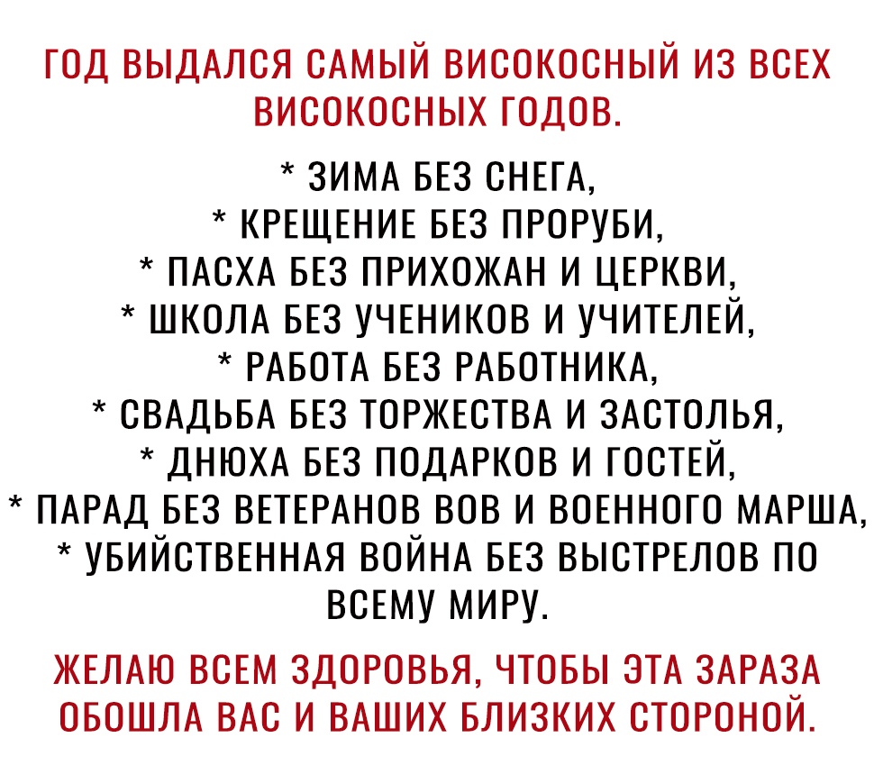 год выдАлся сАмый високосный из ВСЕХ високосных годов ЗИМА БЕЗ СНЕГА КРЕЩЕНИЕ БЕЗ ПРОРУБИ ПАСХА БЕЗ ПРИХОЖАН И ЦЕРКВИ ШКОЛА БЕЗ УЧЕНИКОВ И УЧИТЕЛЕЙ РАБОТА БЕЗ РАБОТНИКА СВАДЬБА БЕЗ ТОРЖЕСТВА И ЗАСТОЛЬЯ ДНЮХА БЕЗ ПОДАРКОВ И ГОСТЕЙ ПАРАД БЕЗ ВЕТЕРАНОВ ВОВ И ВОЕННОГО МАРША УБИЙСТВЕННАЯ ВОЙНА БЕЗ ВЫСТРЕЛОВ ПО ВСЕМУ МИРУ ЖЕЛАЮ ВСЕМ ЗДОРОВЬЯ ЧТОБЫ ЭТА ЗАРАЗА ОБОШЛА ВАС И ВАШИХ БЛИЗКИХ СТОРОНОИ