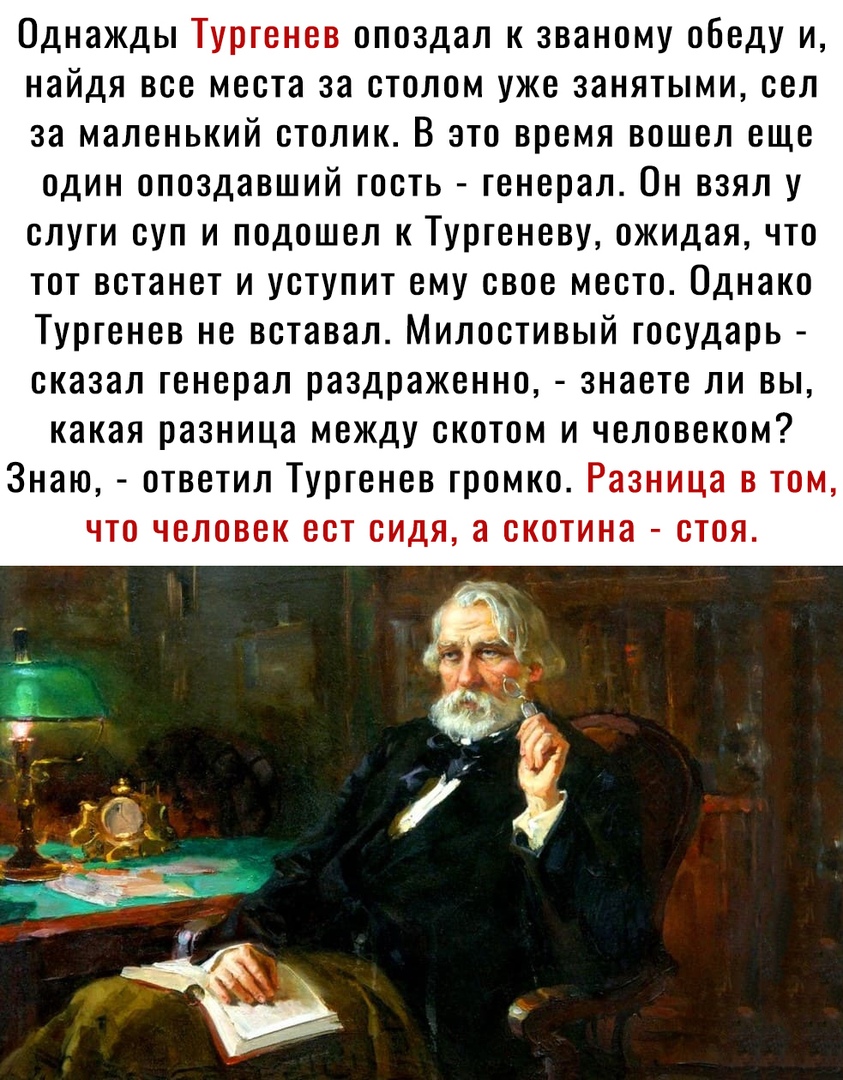 Однажды Тургенев опоздал к званому обеду и найдя все места за столом уже занятыми сел за маленький столик В это время вошел еще один опоздавший гость генерал Он взял у слуги суп и подошел к Тургеневу ожидая что тот встанет и уступит ему свое место Однако Тургенев не вставал Милостивый государь сказал генерал раздраженно знаете ли вы какая разница между скотом и человеком Знаю ответил Тургенев гром