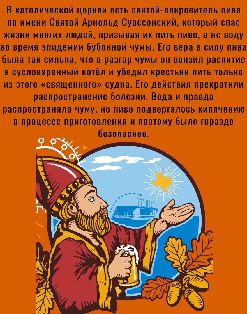 В католической церкви есть святой покровитель пива по имени Святой Арнольд Суассонский который спас жизни многих людей призывая их пить пиво а не воду во время эпидемии бубонной чумы Его вера в силу пива была так сильна что в разгар чумы он вонзил распятие в сусловаренный котёл и убедил крестьян пить только из этого священного судна Его действия прекратили распространение Болезни Вода и правда рас