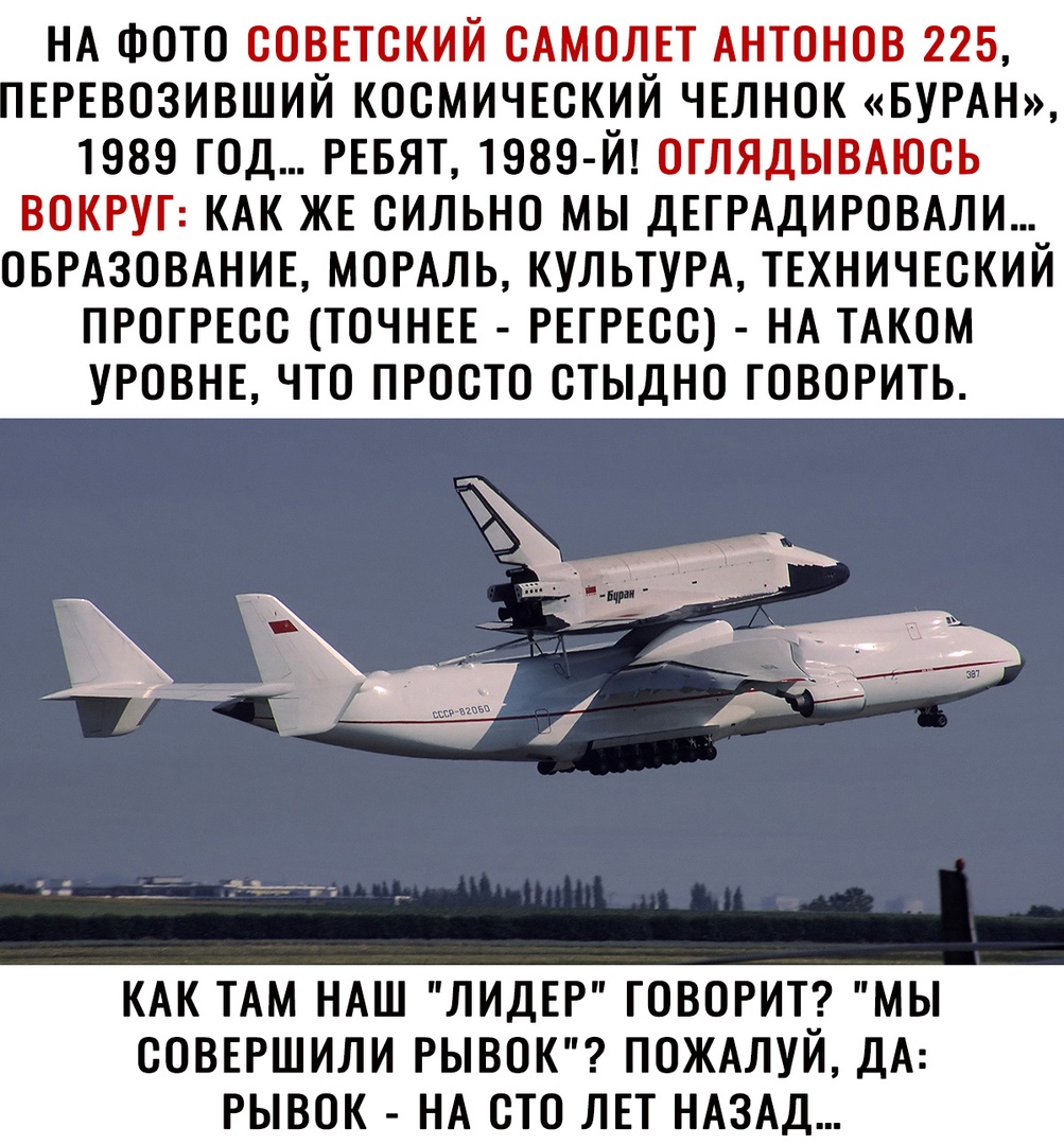 НА ФОТО СОВЕТСКИЙ САМОЛЕТ АНТОНОВ 225 ЕРЕВОЗИВШИЙ КОСМИЧЕСКИЙ ЧЕЛНОК БУРАН 1989 ГОД РЕБЯТ 1989 Й ОГЛЯДЫВАЮСЬ ВОКРУГ КАК ЖЕ СИЛЬНО МЫ ДЕГРАДИРОВАЛИ ОБРАЗОВАНИЕ МОРАЛЬ КУЛЬТУРА ТЕХНИЧЕСКИЙ ПРОГРЕСС ТОЧНЕЕ РЕГРЕСС НА ТАКОМ УРОВНЕ ЧТО ПРОСТО СТЫДНО ГОВОРИТЬ КАК ТАМ НАШ ЛИДЕР ГОВОРИТ МЫ СОВЕРШИЛИ РЫВОК ПОЖАЛУИ ДА РЫВОК НА СТО ЛЕТ НАЗАД