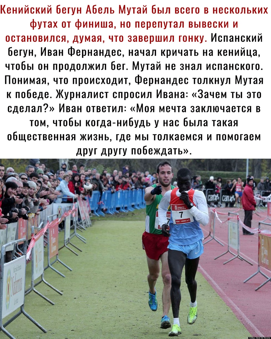 Кенийский бегун Абель Мутай Был всего в нескольких футах от финиша но перепутал вывески и остановился думая что завершил гонку Испанский бегун Иван Фернандес начал кричать на кенийца чтобы он продолжил бег Мутай не знал испанского Понимая что происходит Фернандес толкнул Мутая к победе Журналист спросил Ивана Зачем ты это сделал Иван ответил Моя мечта заключается в том чтобы когда нибудь у нас был