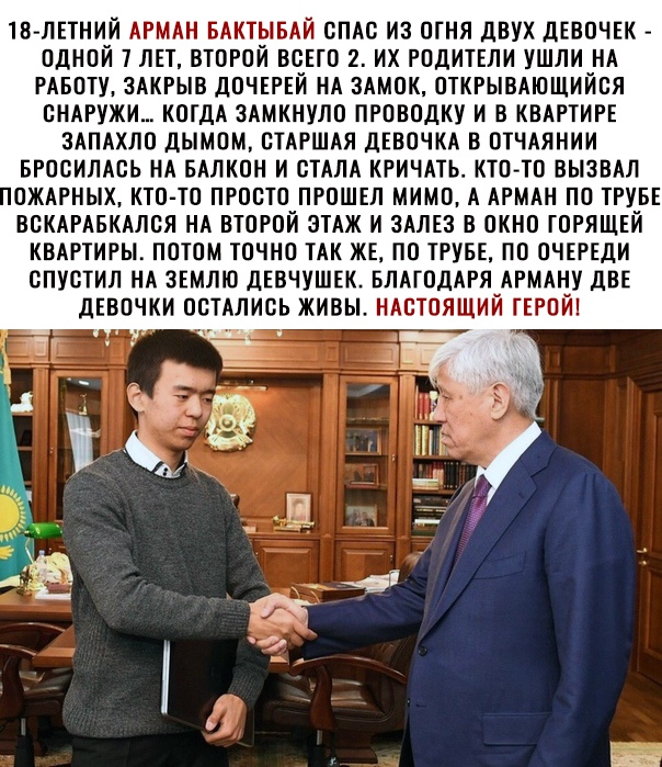 ТВ ЛЕТНИИ АРМАН БАКТЫБАИ СПАС ИЗ ОГНЯ дВУХ дЕВОЧЕК ОДНОЙ ТЛЕТ ВТОРОЙ ВСЕГО 2 ИХ РОДИТЕЛИ УШЛИ НА РАБОТУ ЗАКРЫВ ДОЧЕРЕИ НА ЗАМОК ОТКРЫВАЮЩИИОЯ ОНАРУЖИ КОГДА ЗАМКНУЛО ПРОВОДКУ И В КВАРТИРЕ ЗАПАХЛО ДЫМОМ СТАРШАЯ ДЕВОЧКА В ОТЧАЯНИИ БРОСИЛАОЬ НА БАЛКОН И СТАЛА КРИЧАТЬ КТП ТО ВЫЗВАЛ ОЖАРНЫХ КТО ТО ПРОСТО ПРОШЕЛ МИМО А АРМАН ПО ТРУБЕ ВОКАРАБКАЛОЯ НА ВТОРОЙ ЗТАЖ И ЗАЛЕЗ В ОКНО ГОРЯЩЕИ КВАРТИРЫ ПОТОМ ТОЧНО