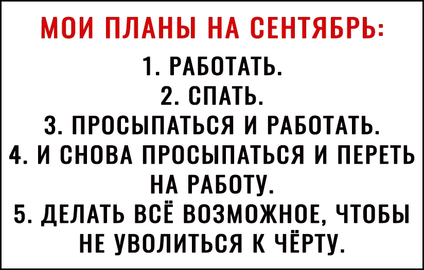МОИ ПЛАНЫ НА СЕНТЯБРЬ 1 РАБОТАТЬ 2 СПАТЬ 3 ПРОСЫПАТЬСЯ И РАБОТАТЬ 4 И СНОВА ПРОСЫПАТЬСЯ И ПЕРЕТЬ НА РАБОТУ 5 ДЕЛАТЬ ВСЁ ВОЗМОЖН__0Е ЧТОБЫ НЕ УВОЛИТЬСЯ К ЧЕРТУ