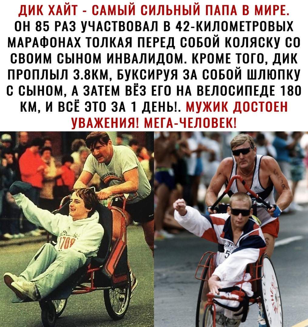 ДИК ХАЙТ САМЫЙ СИЛЬНЫЙ ПАПА В МИРЕ ОН 85 РАЗ УЧАСТВОВАЛ В 42 КИЛОМЕТРОВЫХ МАРАФОНАХ ТОЛКАЯ ПЕРЕД СОБОЙ КОЛЯСКУ СО СВОИМ СЫНОМ ИНВАЛИДОМ КРОМЕ ТОГО ДИК ПРОПЛЫЛ 38КМ БУКСИРУЯ ЗА СОБОЙ ШЛЮПКУ С СЫНОМ А ЗАТЕМ ВЁЗ ЕГО НА ВЕЛОСИПЕДЕ 180 КМ И ВСЕ ЭТО ЗА 1 ДЕНЬ МУЖИК ДОСТОЕН УВАЖЕНИЯ МЕГА ЧЕЛОВЕК _