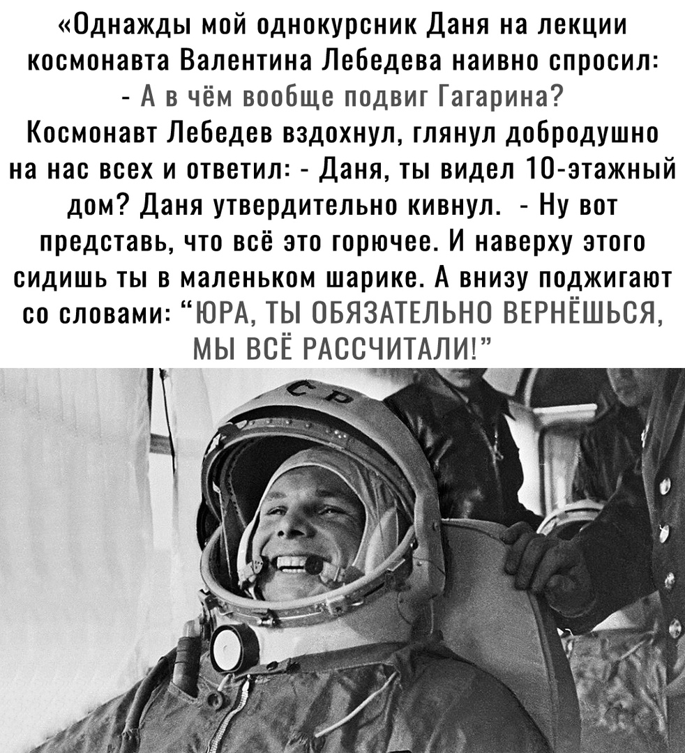 Однажды мой однокурсник Даня на лекции космонавта Валентина Лебедева наивно спросил А в чём вообще подвиг Гагарина Космонавт Лебедев вздохнул глянул добродушно на нас всех и ответил Даня ты видел 10 этажный дом Даня утвердительно кивнул Ну вот представь что всё это горючее И наверху этого сидишь ты в маленьком шарике А внизу поджигают со словами ЮРА ТЫ ОБЯЗАТЕЛЬНО ВЕРНЁШЬСЯ МЫ ВСЁ РАССЧИТАЛИ