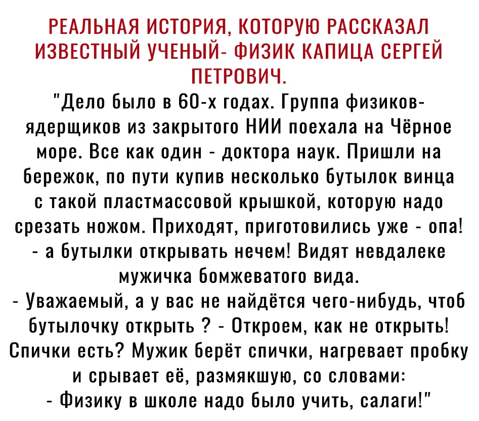 РЕАЛЬНАЯ ИСТОРИЯ КОТОРУЮ РАООКАЗАЛ извютный УЧЕНЫЙ Физик КАПИЦА ОЕРГЕЙ ПЕТРОВИЧ Дело было в 60 х годах Группа физиков ядерщиков из закрытого НИИ поехала на Чёрное море Все как один доктора наук Пришли на бережок по пути купив несколько бутылок винца с такой пластмассовой крышкой которую надо срезать ножом Приходят приготовились уже опа а бутылки открывать нечем Видят невдалеке мужичка бомжеватото 