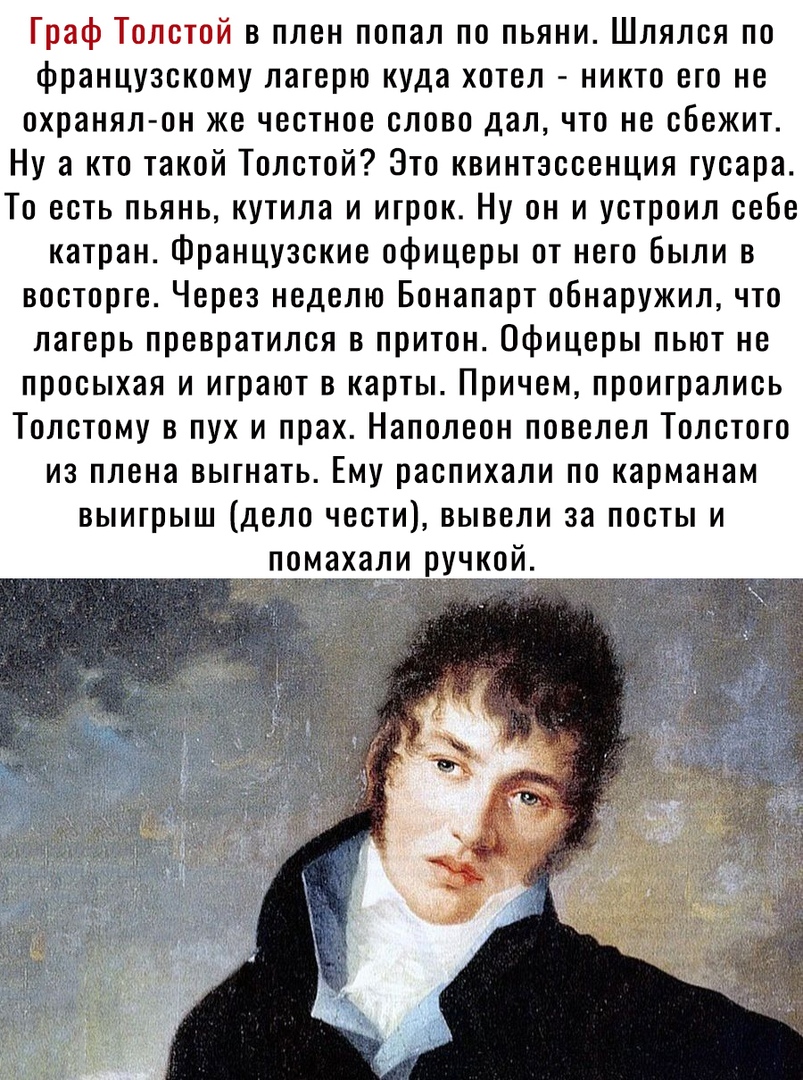 Граф Толстой в плен попал по пьяни Шлялся по французскому лагерю куда хотел никто его не охранял он же честное слово дал что не сбежит Ну а кто такой Толстой Это квинтэссенция гусара То есть пьянь кутила и игрок Ну он и устроил себе катран Французские офицеры от него Были в восторге Через неделю Бонапарт обнаружил что лагерь превратился в притон Офицеры пьют не просыхая и играют в карты Причем про