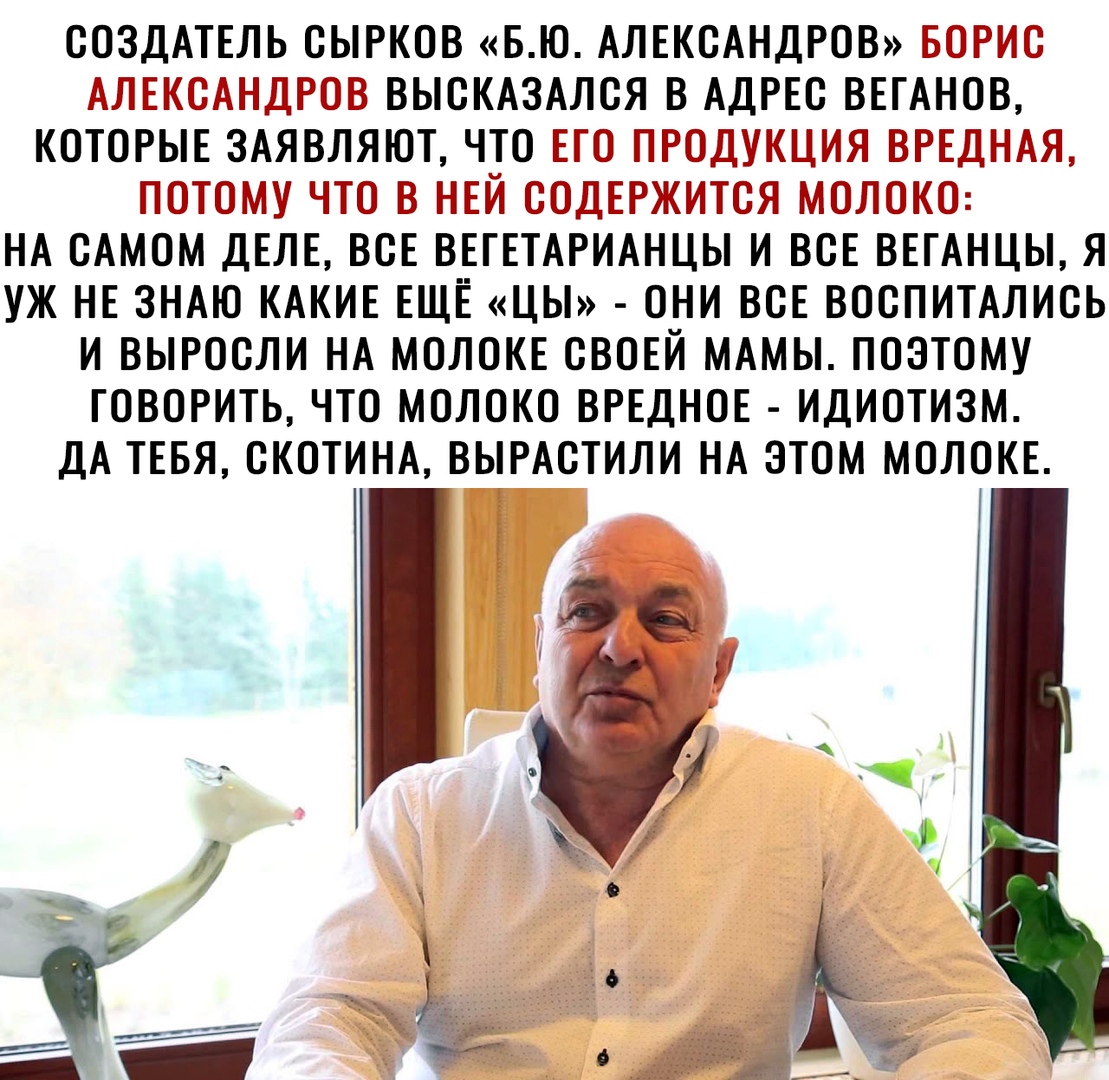 СОЗДАТЕЛЬ СЫРКОВ БЮ АЛЕКСАНДРОВ БОРИС АЛЕКСАНДРОВ ВЫСКАЗАЛСЯ В АДРЕС ВЕГАНОВ КОТОРЫЕ ЗАЯВЛЯЮТ ЧТО ЕГО ПРОДУКЦИЯ ВРЕДНАЯ ПОТОМУ ЧТО В НЕЙ СОДЕРЖИТСЯ МОЛОКО НА САМОМ ДЕЛЕ ВСЕ ВЕГЕТАРИАНЦЫ И ВСЕ ВЕГАНЦЫ Я УЖ НЕ ЗНАЮ КАКИЕ ЕЩЁ ЦЫ ОНИ ВСЕ ВОСПИТАЛИСЬ И ВЫРОСЛИ НА МОЛОКЕ СВОЕЙ МАМЫ ПОЭТОМУ ГОВОРИТЬ ЧТО МОЛОКО ВРЕДНОЕ ИДИОТИЗМ ДА ТЕБЯ СКОТИНА ВЫРАСТИЛИ НА ЭТОМ МОЛОКЕ