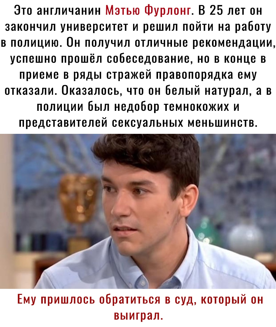 Зто англичанин Матьш урлоп ит В 25 лет он закончил университет и решил пойти на работу в полицию Он получил отличные рекомендации успешно прошёл собеседование но в конце в приеме в ряды стражей правопорядка ему отказали Оказалось что он белый натурал а в полиции был недобор темнокожих и представителей сексуальных меньшинств _ ц Ему пришлось обратиться в суд который он выиграл
