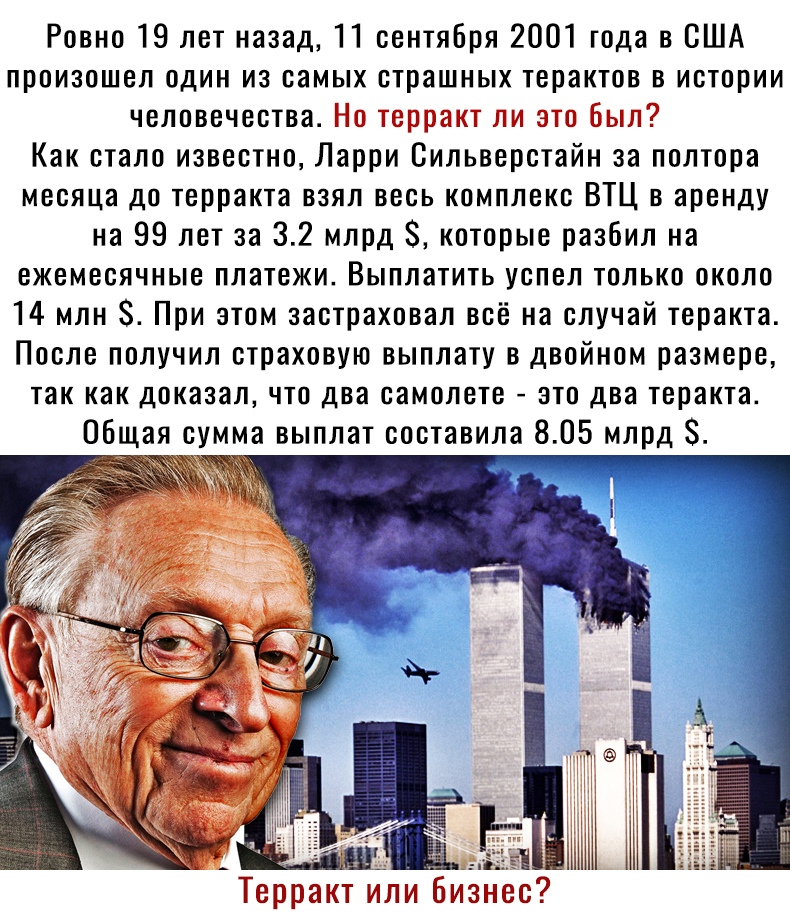 Ровно 19 лет назад 11 сентября 2001 года в США произошел один из самых страшных терактов в истории человечества Но терракт ли это Был Как стало известно Ларри Сильверстайн за полтора месяца до терракта взял весь комплекс ВТЦ в аренду на 99 лет за 32 млрд 8 которые разбил на ежемесячные платежи Выплатить успел только около 14 млн 8 При этом застраховал всё на случай теракта После получил страховую 