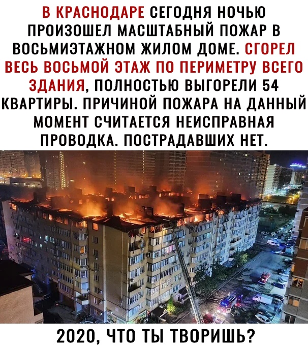 В КРАСНОДАРЕ СЕГОДНЯ НОЧЬЮ ПРОИЗОШЕЛ МАСШТАБНЫИ ПОЖАР В ВОСЬМИЭТАЖНОМ ЖИЛОМ ДОМЕ СГОРЕЛ ВЕСЬ ВОСЬМОЙ ЭТАЖ ПО ПЕРИМЕТРУ ВСЕГО ЗДАНИЯ ПОЛНОСТЬЮ ВЫГОРЕЛИ 54 КВАРТИРЫ ПРИЧИНОЙ ПОЖАРА НА ДАННЫЙ МОМЕНТ СЧИТАЕТСЯ НЕИСПРАВНАЯ ПРОВОДКА ПОСТРАДАВШИХ НЕТ
