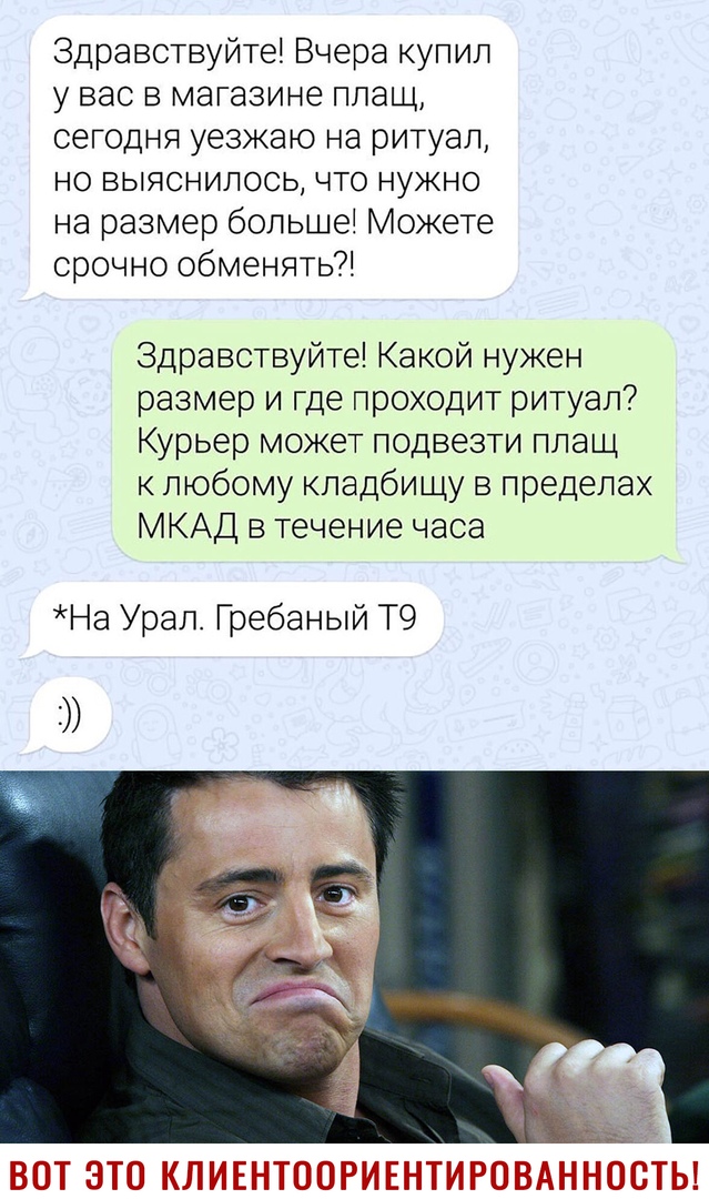 Здравствуйте Вчера купил у вас в магазине плащ сегодня уезжаю на ритуал но выяснилось что нужно на размер больше Можете срочно обменять Здравствуйте Какой нужен размер и где проходит ритуал Курьер может подвезти плащ к любому кладбищу в пределах МКАД в течение часа На Урал Гребаный Т9