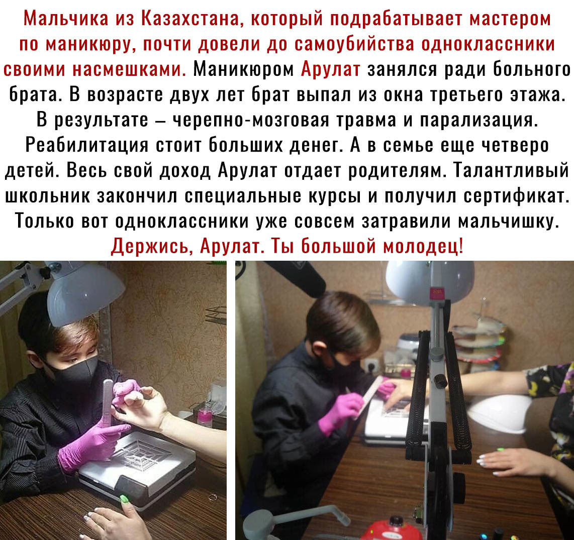 Мальчика из Казахстана который подрабатывает мастером по маникюру почти довели до самоубийства одноклассники своими насмешками Маникюром Арулат занялся ради больного брата В возрасте двух лет брат выпал из окна третьего этажа В результате черепно мозговая травма и парализация Реабилитация стоит больших денег А в семье еще четверо детей Весь свой доход Арулат отдает родителям Талантливый школьник з